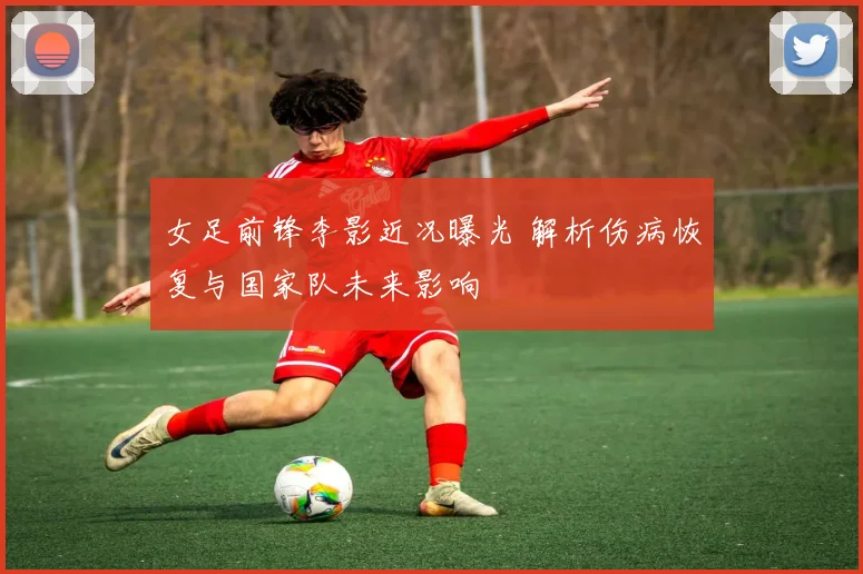 女足前锋李影近况曝光 解析伤病恢复与国家队未来影响