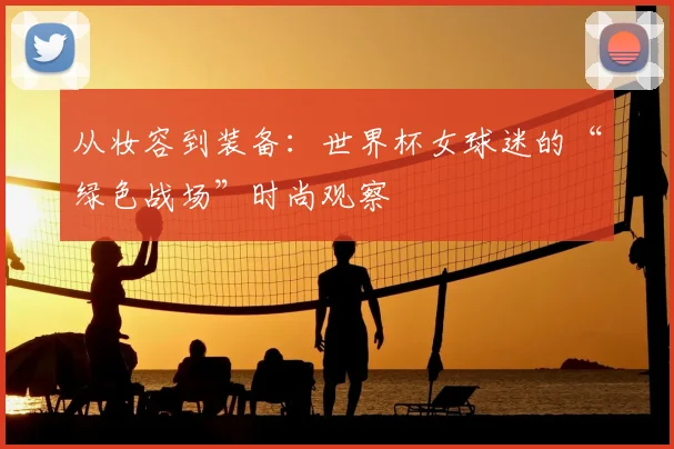 从妆容到装备：世界杯女球迷的“绿色战场”时尚观察