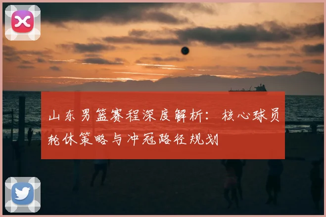 山东男篮赛程深度解析：核心球员轮休策略与冲冠路径规划