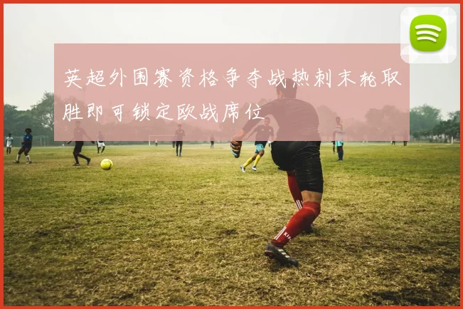 英超外围赛资格争夺战热刺末轮取胜即可锁定欧战席位