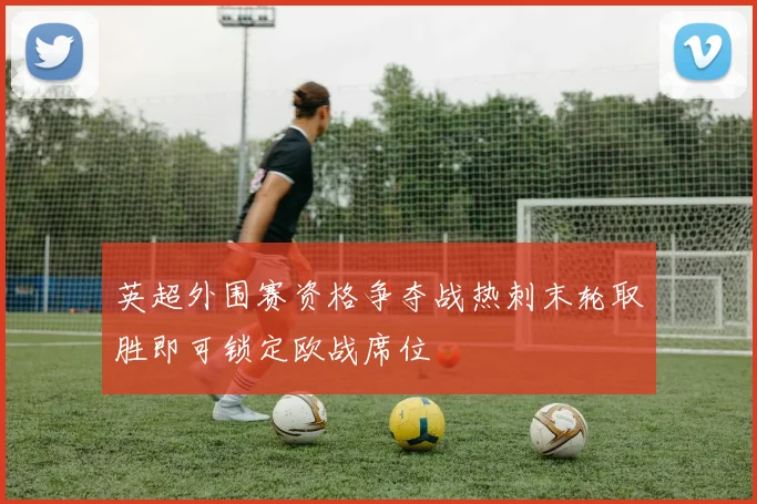 英超外围赛资格争夺战热刺末轮取胜即可锁定欧战席位