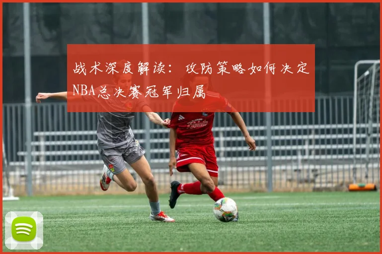 战术深度解读：攻防策略如何决定NBA总决赛冠军归属