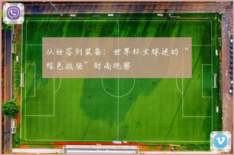 从妆容到装备：世界杯女球迷的“绿色战场”时尚观察