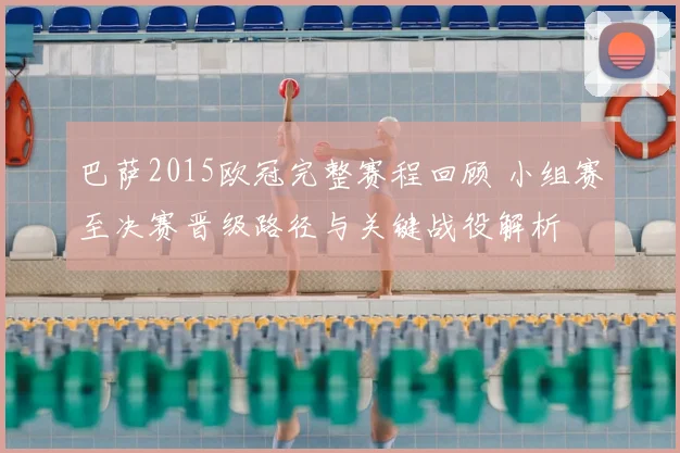 巴萨2015欧冠完整赛程回顾 小组赛至决赛晋级路径与关键战役解析